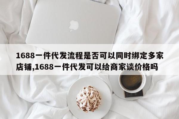 1688一件代发流程是否可以同时绑定多家店铺,1688一件代发可以给商家谈价格吗