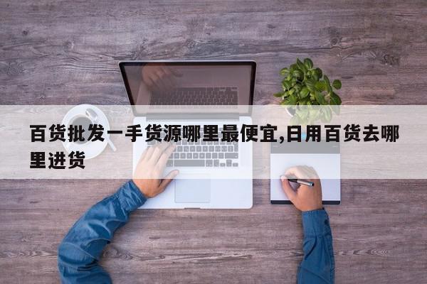 百货批发一手货源哪里最便宜,日用百货去哪里进货