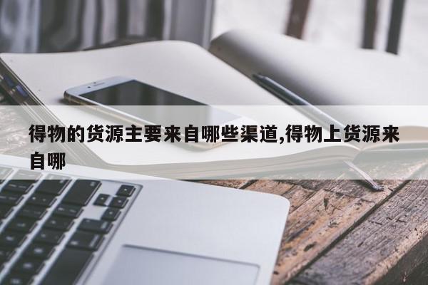 得物的货源主要来自哪些渠道,得物上货源来自哪