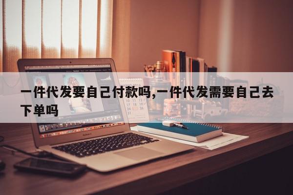 一件代发要自己付款吗,一件代发需要自己去下单吗