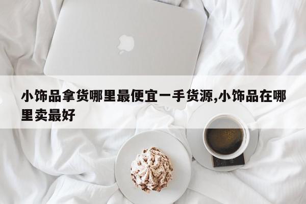 小饰品拿货哪里最便宜一手货源,小饰品在哪里卖最好